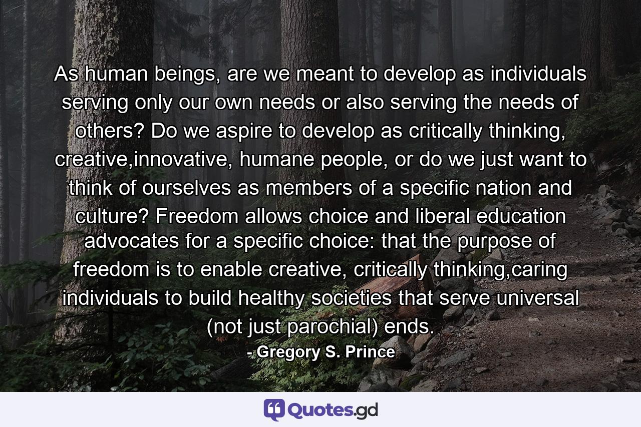 As human beings, are we meant to develop as individuals serving only our own needs or also serving the needs of others? Do we aspire to develop as critically thinking, creative,innovative, humane people, or do we just want to think of ourselves as members of a specific nation and culture? Freedom allows choice and liberal education advocates for a specific choice: that the purpose of freedom is to enable creative, critically thinking,caring individuals to build healthy societies that serve universal (not just parochial) ends. - Quote by Gregory S. Prince