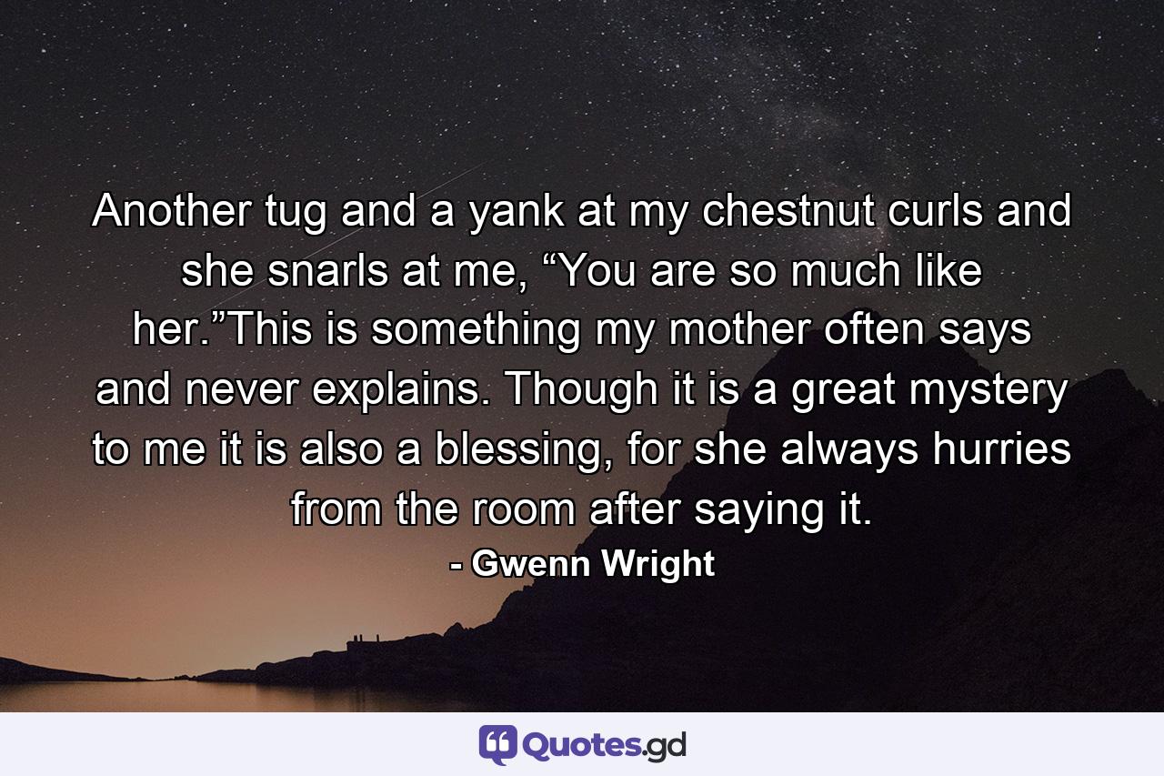 Another tug and a yank at my chestnut curls and she snarls at me, “You are so much like her.”This is something my mother often says and never explains. Though it is a great mystery to me it is also a blessing, for she always hurries from the room after saying it. - Quote by Gwenn Wright