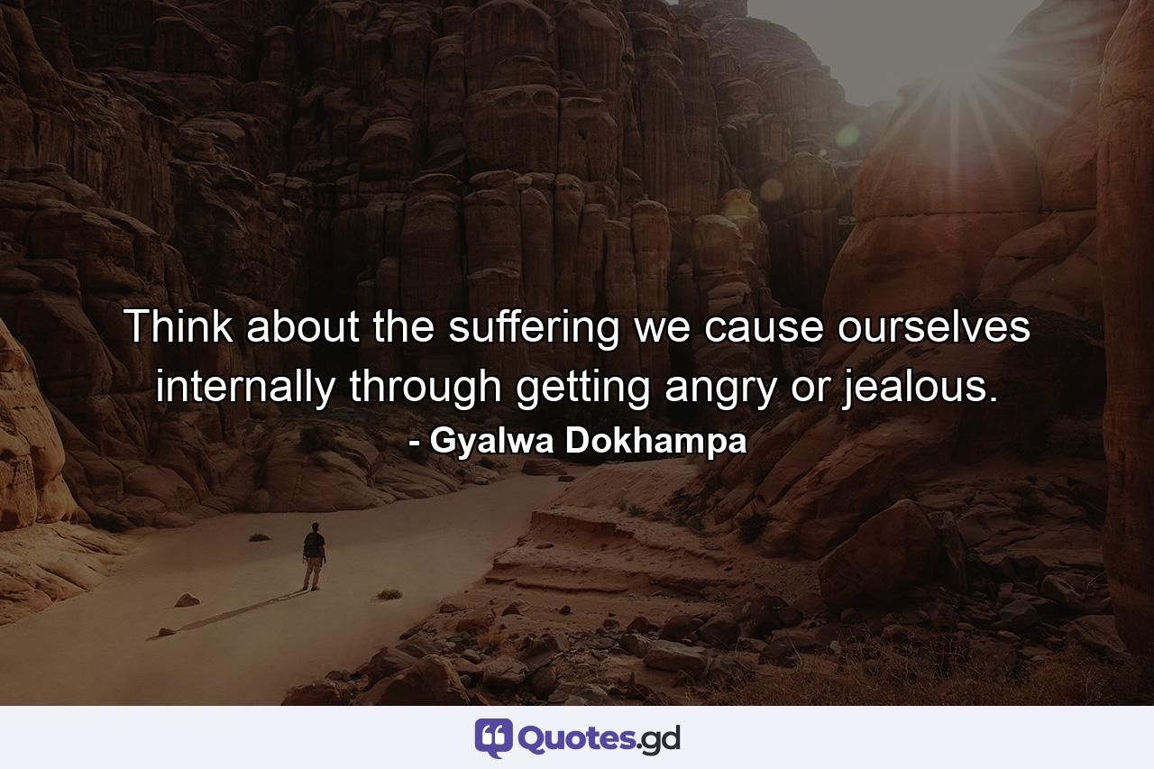 Think about the suffering we cause ourselves internally through getting angry or jealous. - Quote by Gyalwa Dokhampa