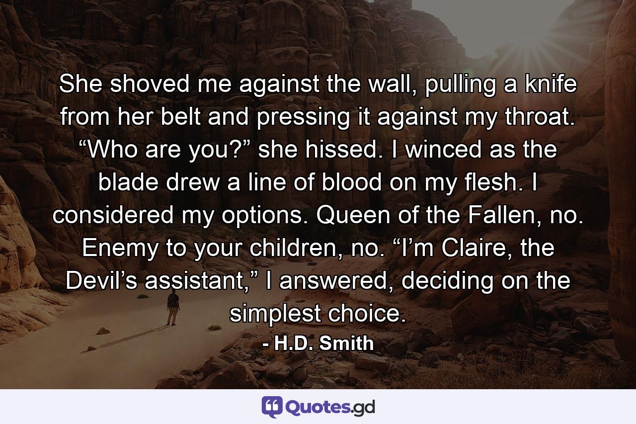 She shoved me against the wall, pulling a knife from her belt and pressing it against my throat. “Who are you?” she hissed. I winced as the blade drew a line of blood on my flesh. I considered my options. Queen of the Fallen, no. Enemy to your children, no. “I’m Claire, the Devil’s assistant,” I answered, deciding on the simplest choice. - Quote by H.D. Smith