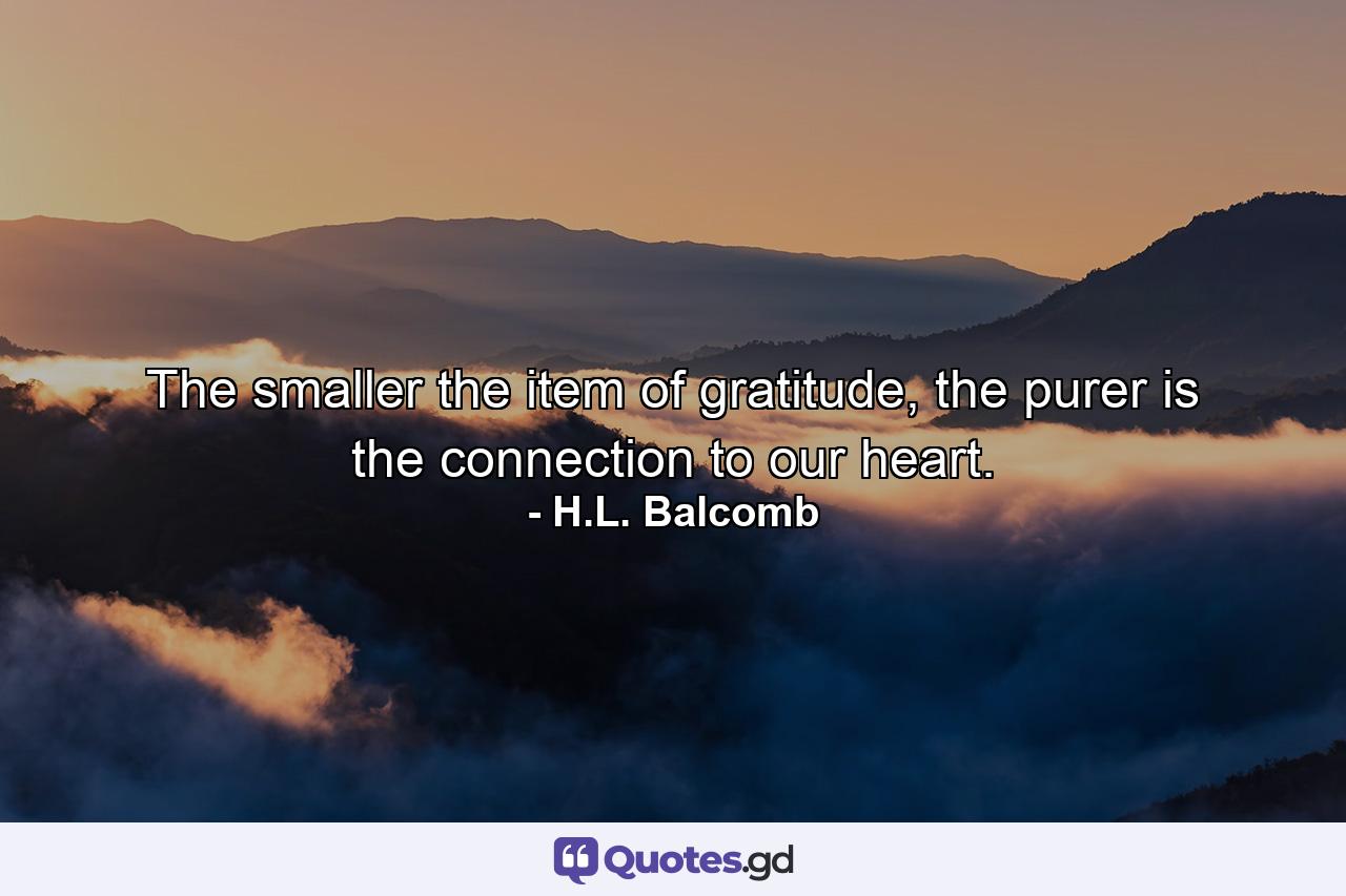 The smaller the item of gratitude, the purer is the connection to our heart. - Quote by H.L. Balcomb