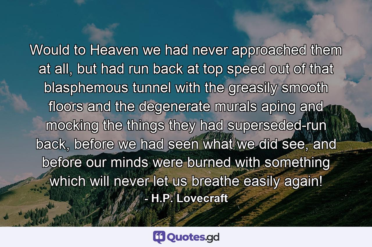 Would to Heaven we had never approached them at all, but had run back at top speed out of that blasphemous tunnel with the greasily smooth floors and the degenerate murals aping and mocking the things they had superseded-run back, before we had seen what we did see, and before our minds were burned with something which will never let us breathe easily again! - Quote by H.P. Lovecraft