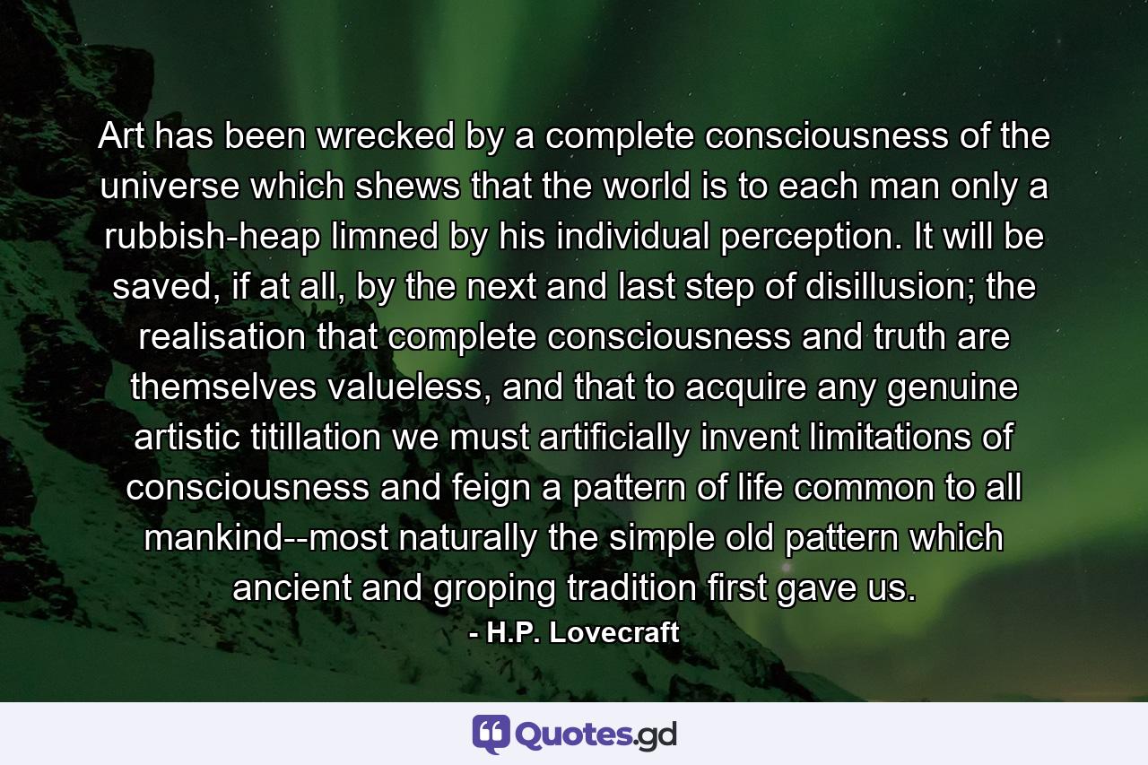 Art has been wrecked by a complete consciousness of the universe which shews that the world is to each man only a rubbish-heap limned by his individual perception. It will be saved, if at all, by the next and last step of disillusion; the realisation that complete consciousness and truth are themselves valueless, and that to acquire any genuine artistic titillation we must artificially invent limitations of consciousness and feign a pattern of life common to all mankind--most naturally the simple old pattern which ancient and groping tradition first gave us. - Quote by H.P. Lovecraft