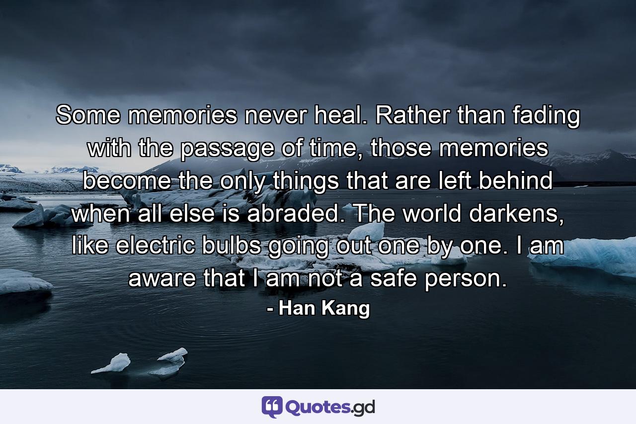 Some memories never heal. Rather than fading with the passage of time, those memories become the only things that are left behind when all else is abraded. The world darkens, like electric bulbs going out one by one. I am aware that I am not a safe person. - Quote by Han Kang