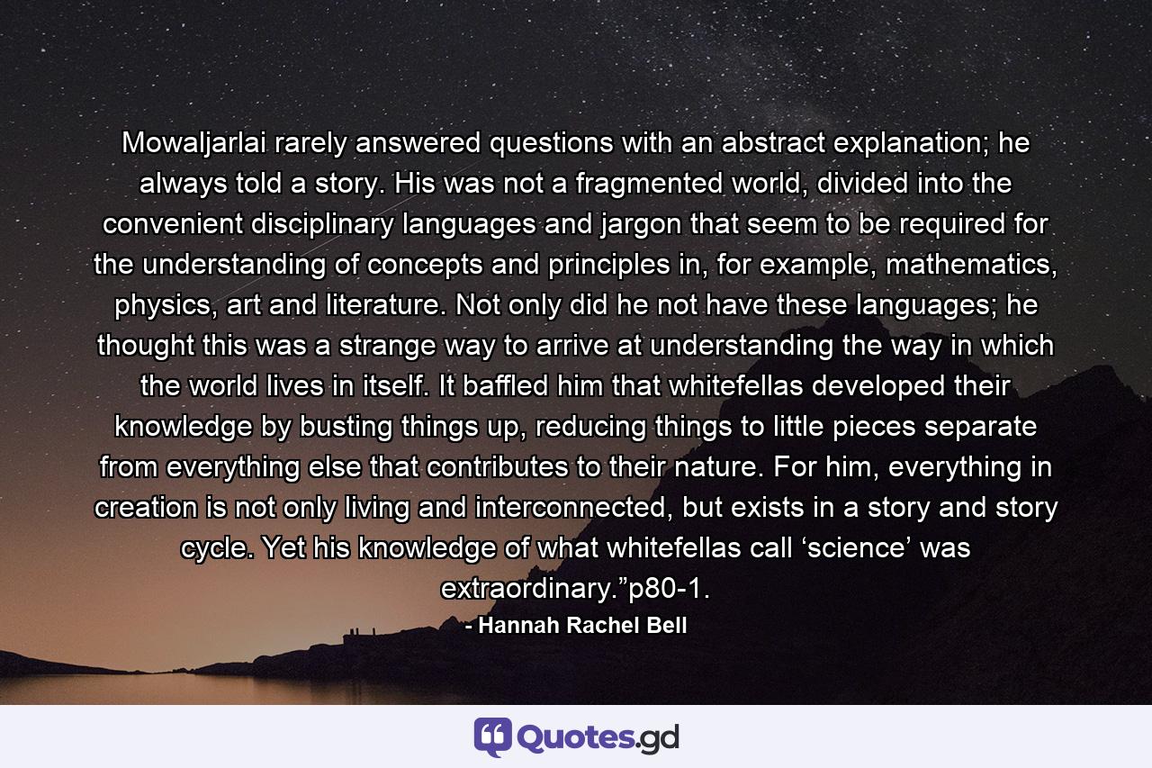 Mowaljarlai rarely answered questions with an abstract explanation; he always told a story. His was not a fragmented world, divided into the convenient disciplinary languages and jargon that seem to be required for the understanding of concepts and principles in, for example, mathematics, physics, art and literature. Not only did he not have these languages; he thought this was a strange way to arrive at understanding the way in which the world lives in itself. It baffled him that whitefellas developed their knowledge by busting things up, reducing things to little pieces separate from everything else that contributes to their nature. For him, everything in creation is not only living and interconnected, but exists in a story and story cycle. Yet his knowledge of what whitefellas call ‘science’ was extraordinary.”p80-1. - Quote by Hannah Rachel Bell