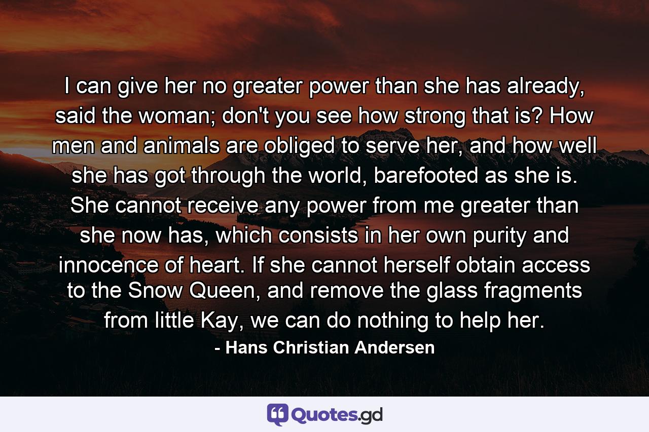 I can give her no greater power than she has already, said the woman; don't you see how strong that is? How men and animals are obliged to serve her, and how well she has got through the world, barefooted as she is. She cannot receive any power from me greater than she now has, which consists in her own purity and innocence of heart. If she cannot herself obtain access to the Snow Queen, and remove the glass fragments from little Kay, we can do nothing to help her. - Quote by Hans Christian Andersen