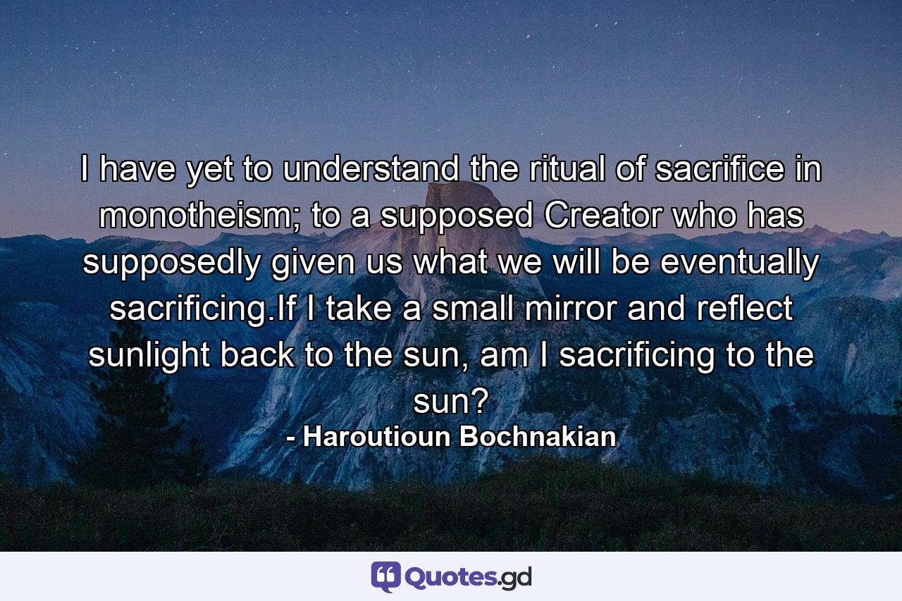 I have yet to understand the ritual of sacrifice in monotheism; to a supposed Creator who has supposedly given us what we will be eventually sacrificing.If I take a small mirror and reflect sunlight back to the sun, am I sacrificing to the sun? - Quote by Haroutioun Bochnakian