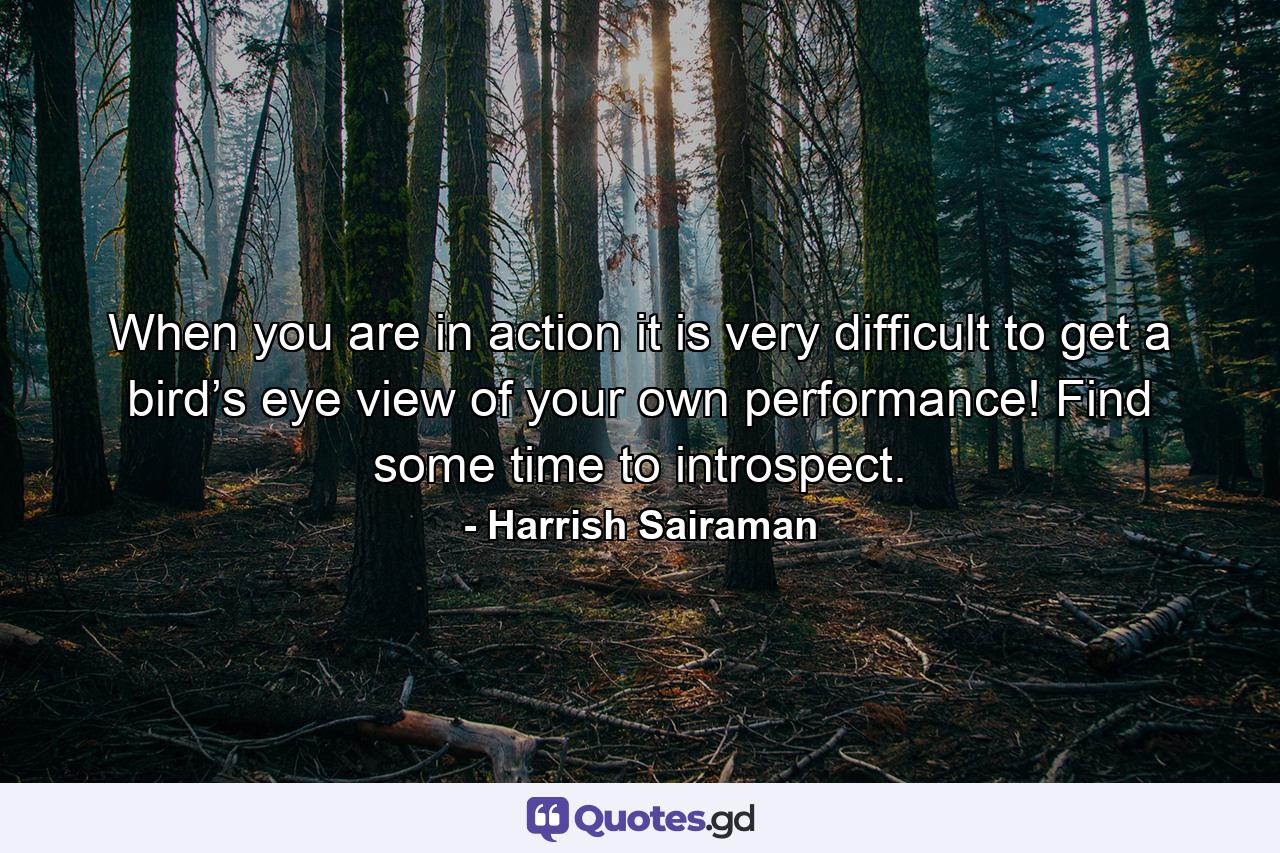 When you are in action it is very difficult to get a bird’s eye view of your own performance! Find some time to introspect. - Quote by Harrish Sairaman