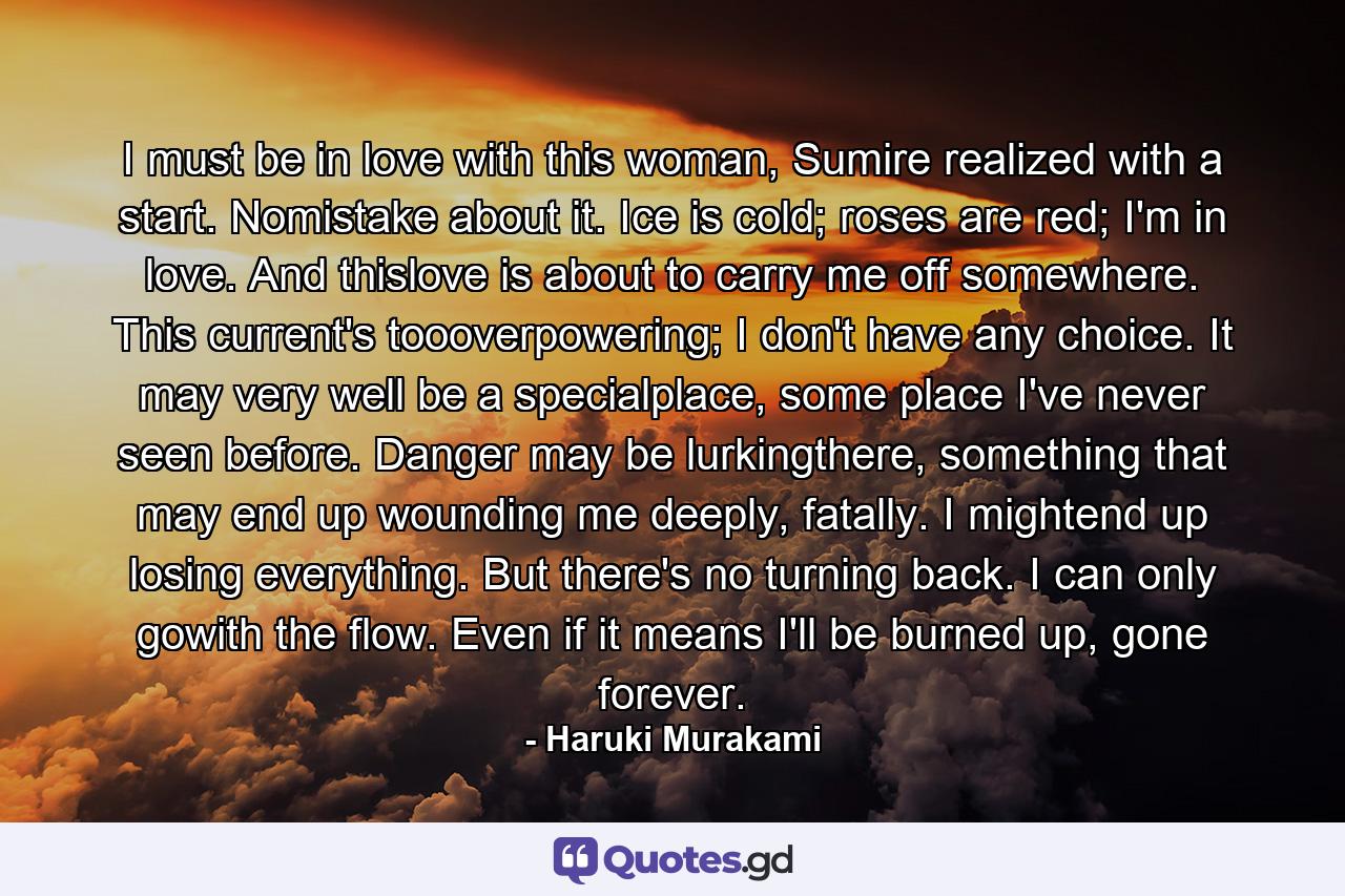 I must be in love with this woman, Sumire realized with a start. Nomistake about it. Ice is cold; roses are red; I'm in love. And thislove is about to carry me off somewhere. This current's toooverpowering; I don't have any choice. It may very well be a specialplace, some place I've never seen before. Danger may be lurkingthere, something that may end up wounding me deeply, fatally. I mightend up losing everything. But there's no turning back. I can only gowith the flow. Even if it means I'll be burned up, gone forever. - Quote by Haruki Murakami