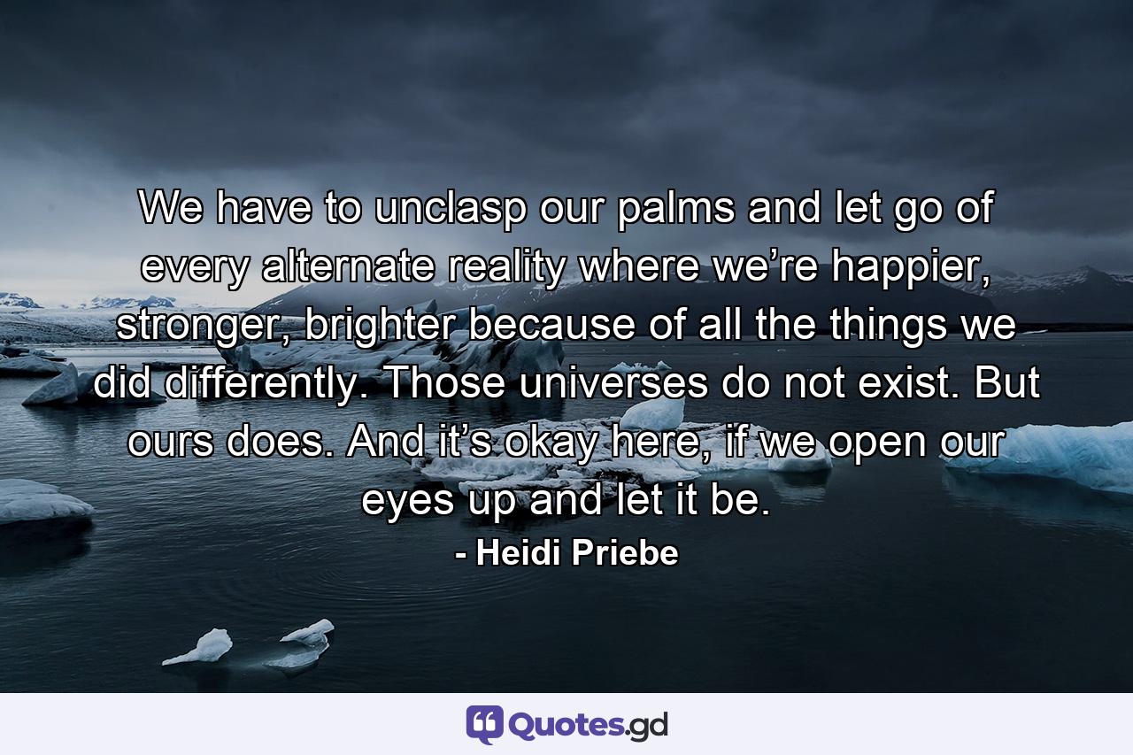 We have to unclasp our palms and let go of every alternate reality where we’re happier, stronger, brighter because of all the things we did differently. Those universes do not exist. But ours does. And it’s okay here, if we open our eyes up and let it be. - Quote by Heidi Priebe