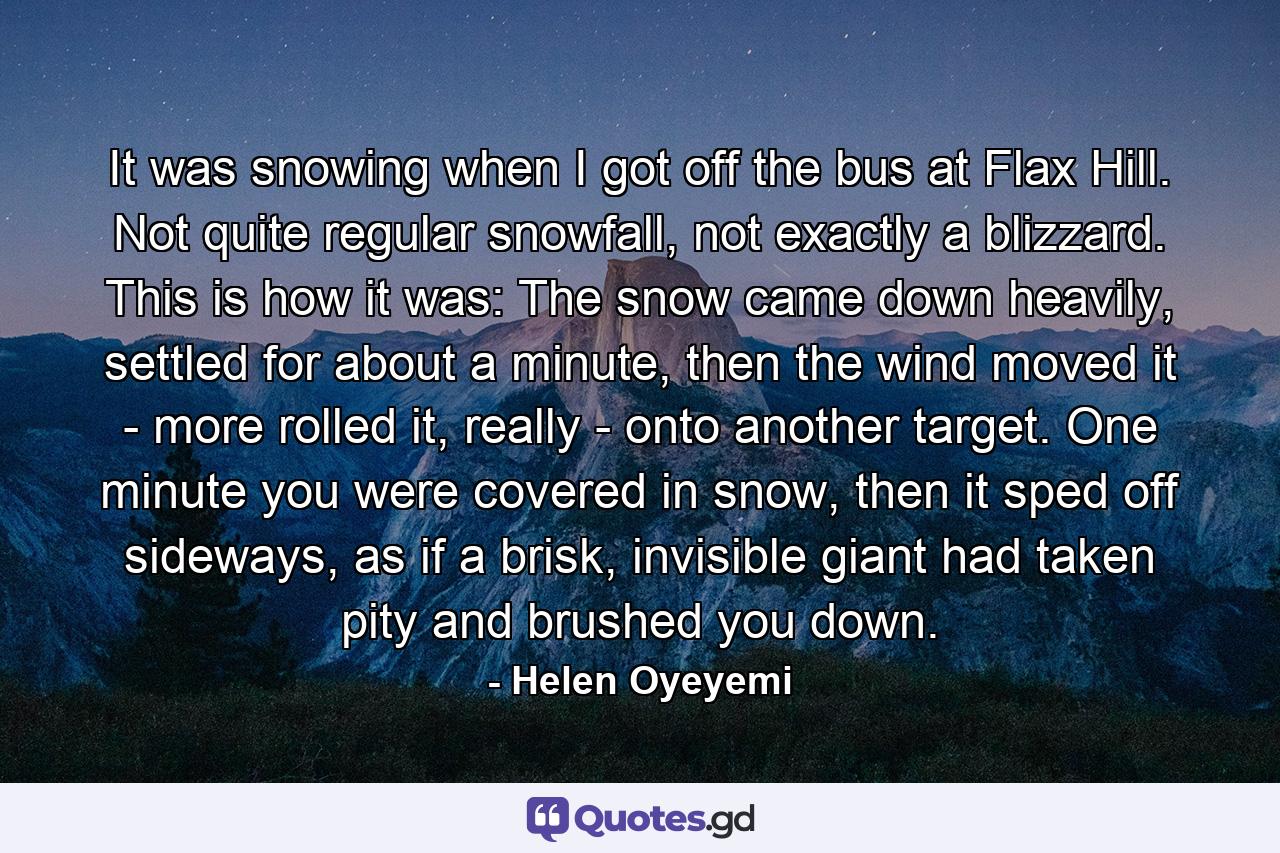 It was snowing when I got off the bus at Flax Hill. Not quite regular snowfall, not exactly a blizzard. This is how it was: The snow came down heavily, settled for about a minute, then the wind moved it - more rolled it, really - onto another target. One minute you were covered in snow, then it sped off sideways, as if a brisk, invisible giant had taken pity and brushed you down. - Quote by Helen Oyeyemi