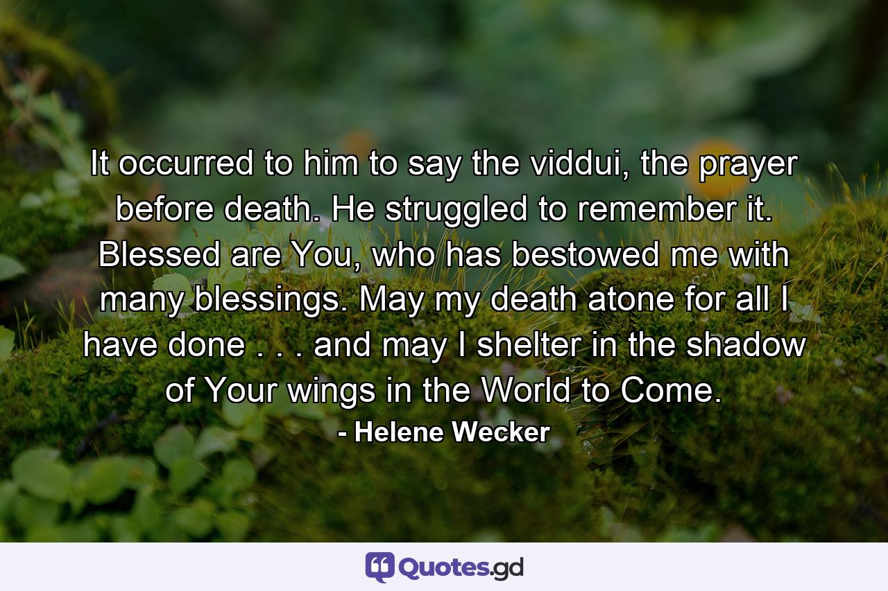 It occurred to him to say the viddui, the prayer before death. He struggled to remember it. Blessed are You, who has bestowed me with many blessings. May my death atone for all I have done . . . and may I shelter in the shadow of Your wings in the World to Come. - Quote by Helene Wecker