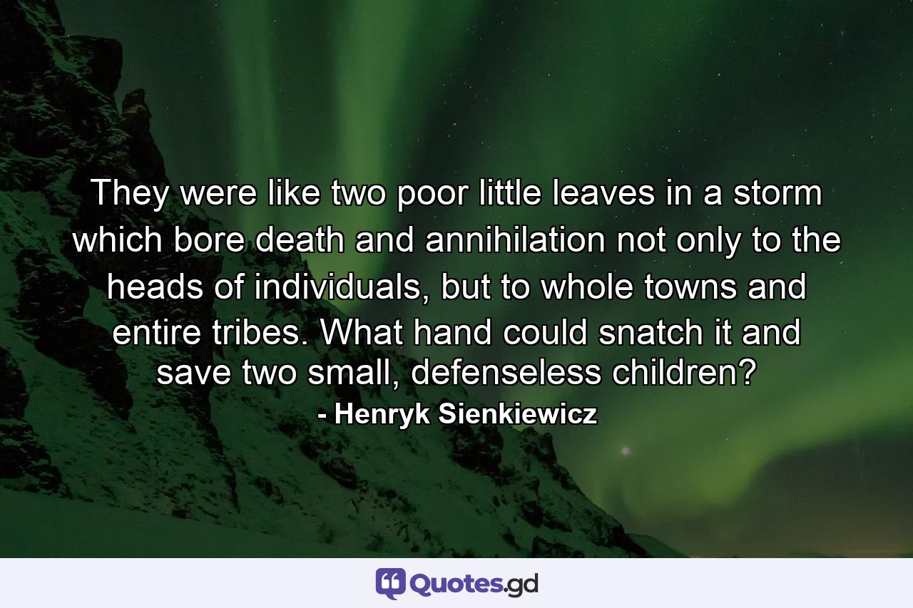 They were like two poor little leaves in a storm which bore death and annihilation not only to the heads of individuals, but to whole towns and entire tribes. What hand could snatch it and save two small, defenseless children? - Quote by Henryk Sienkiewicz