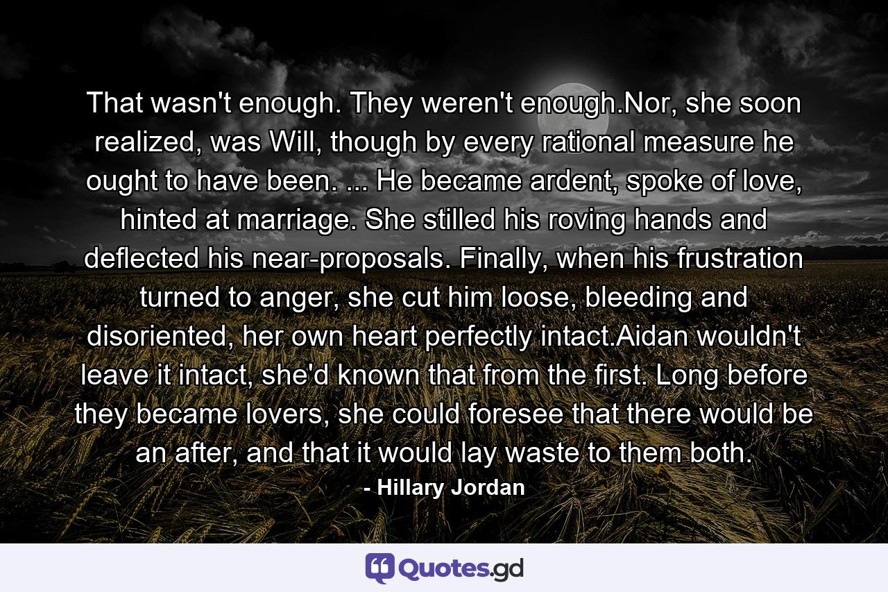 That wasn't enough. They weren't enough.Nor, she soon realized, was Will, though by every rational measure he ought to have been. ... He became ardent, spoke of love, hinted at marriage. She stilled his roving hands and deflected his near-proposals. Finally, when his frustration turned to anger, she cut him loose, bleeding and disoriented, her own heart perfectly intact.Aidan wouldn't leave it intact, she'd known that from the first. Long before they became lovers, she could foresee that there would be an after, and that it would lay waste to them both. - Quote by Hillary Jordan