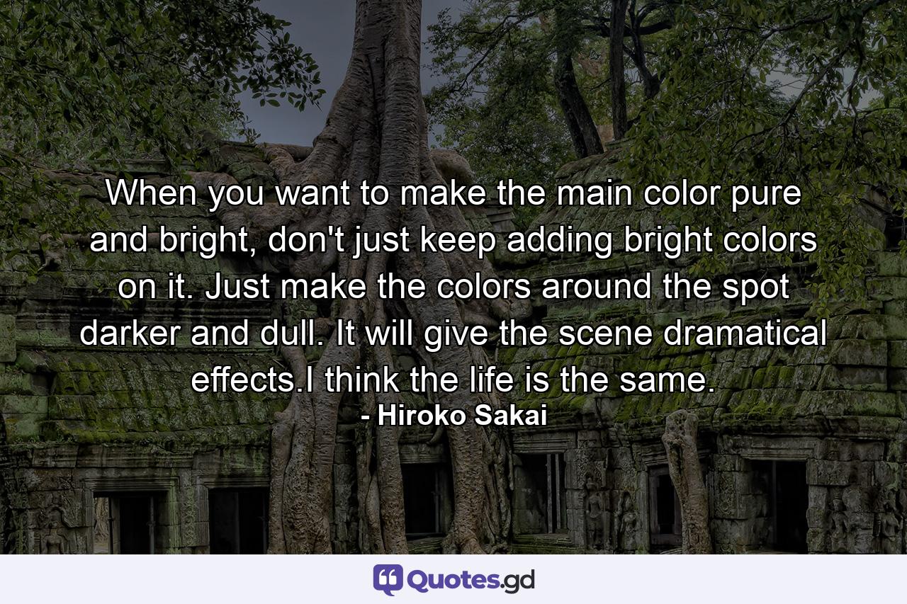 When you want to make the main color pure and bright, don't just keep adding bright colors on it. Just make the colors around the spot darker and dull. It will give the scene dramatical effects.I think the life is the same. - Quote by Hiroko Sakai