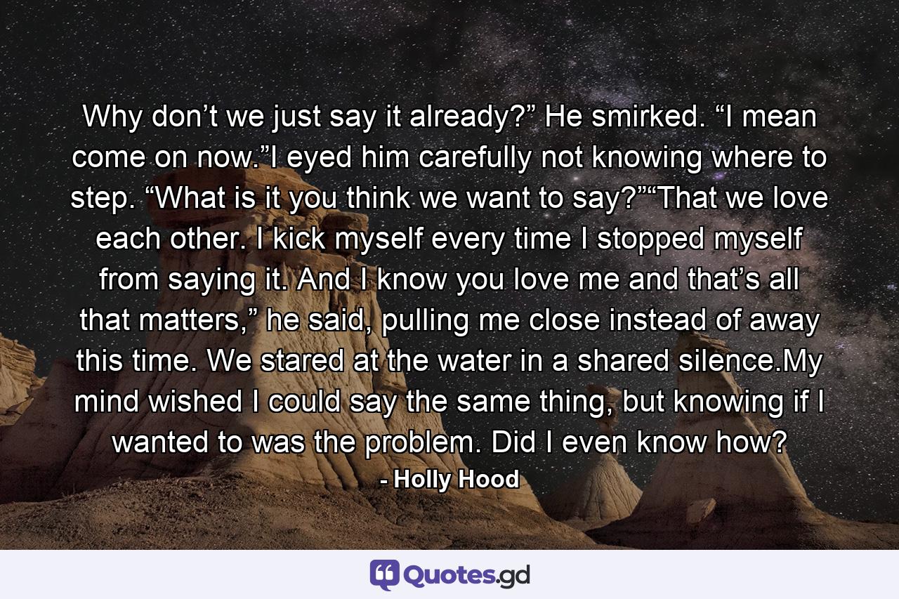 Why don’t we just say it already?” He smirked. “I mean come on now.”I eyed him carefully not knowing where to step. “What is it you think we want to say?”“That we love each other. I kick myself every time I stopped myself from saying it. And I know you love me and that’s all that matters,” he said, pulling me close instead of away this time. We stared at the water in a shared silence.My mind wished I could say the same thing, but knowing if I wanted to was the problem. Did I even know how? - Quote by Holly Hood