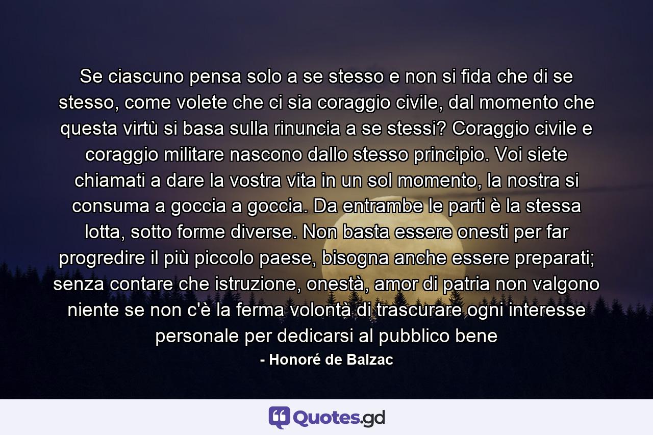 Se ciascuno pensa solo a se stesso e non si fida che di se stesso, come volete che ci sia coraggio civile, dal momento che questa virtù si basa sulla rinuncia a se stessi? Coraggio civile e coraggio militare nascono dallo stesso principio. Voi siete chiamati a dare la vostra vita in un sol momento, la nostra si consuma a goccia a goccia. Da entrambe le parti è la stessa lotta, sotto forme diverse. Non basta essere onesti per far progredire il più piccolo paese, bisogna anche essere preparati; senza contare che istruzione, onestà, amor di patria non valgono niente se non c'è la ferma volontà di trascurare ogni interesse personale per dedicarsi al pubblico bene - Quote by Honoré de Balzac