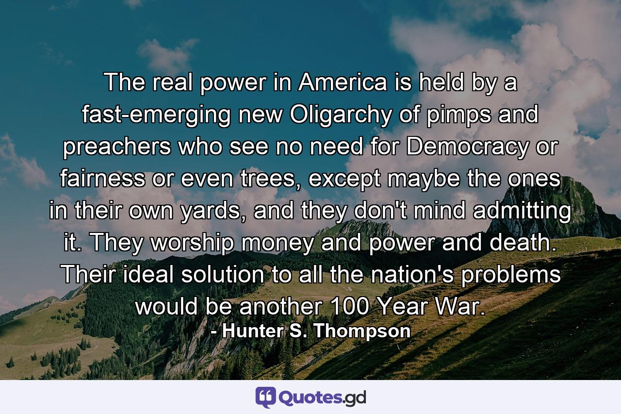 The real power in America is held by a fast-emerging new Oligarchy of pimps and preachers who see no need for Democracy or fairness or even trees, except maybe the ones in their own yards, and they don't mind admitting it. They worship money and power and death. Their ideal solution to all the nation's problems would be another 100 Year War. - Quote by Hunter S. Thompson