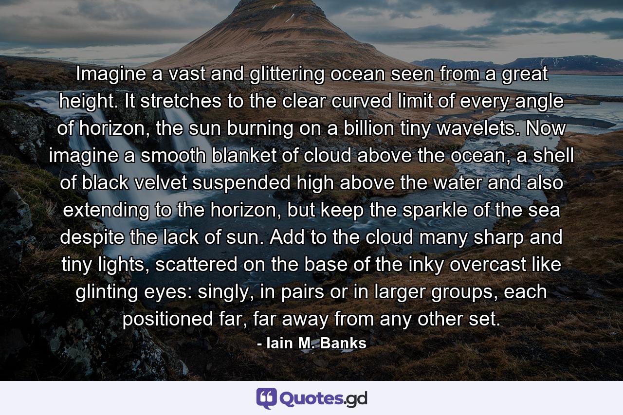 Imagine a vast and glittering ocean seen from a great height. It stretches to the clear curved limit of every angle of horizon, the sun burning on a billion tiny wavelets. Now imagine a smooth blanket of cloud above the ocean, a shell of black velvet suspended high above the water and also extending to the horizon, but keep the sparkle of the sea despite the lack of sun. Add to the cloud many sharp and tiny lights, scattered on the base of the inky overcast like glinting eyes: singly, in pairs or in larger groups, each positioned far, far away from any other set. - Quote by Iain M. Banks