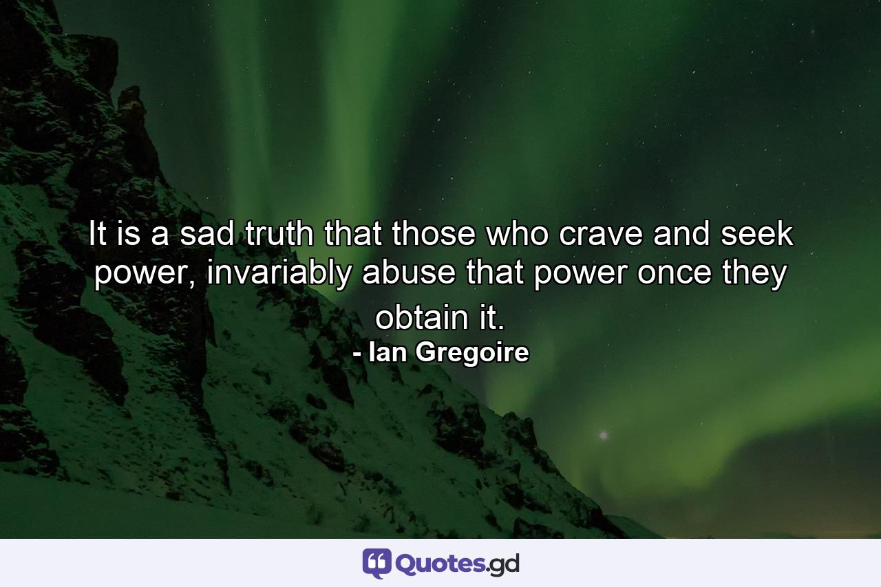 It is a sad truth that those who crave and seek power, invariably abuse that power once they obtain it. - Quote by Ian Gregoire