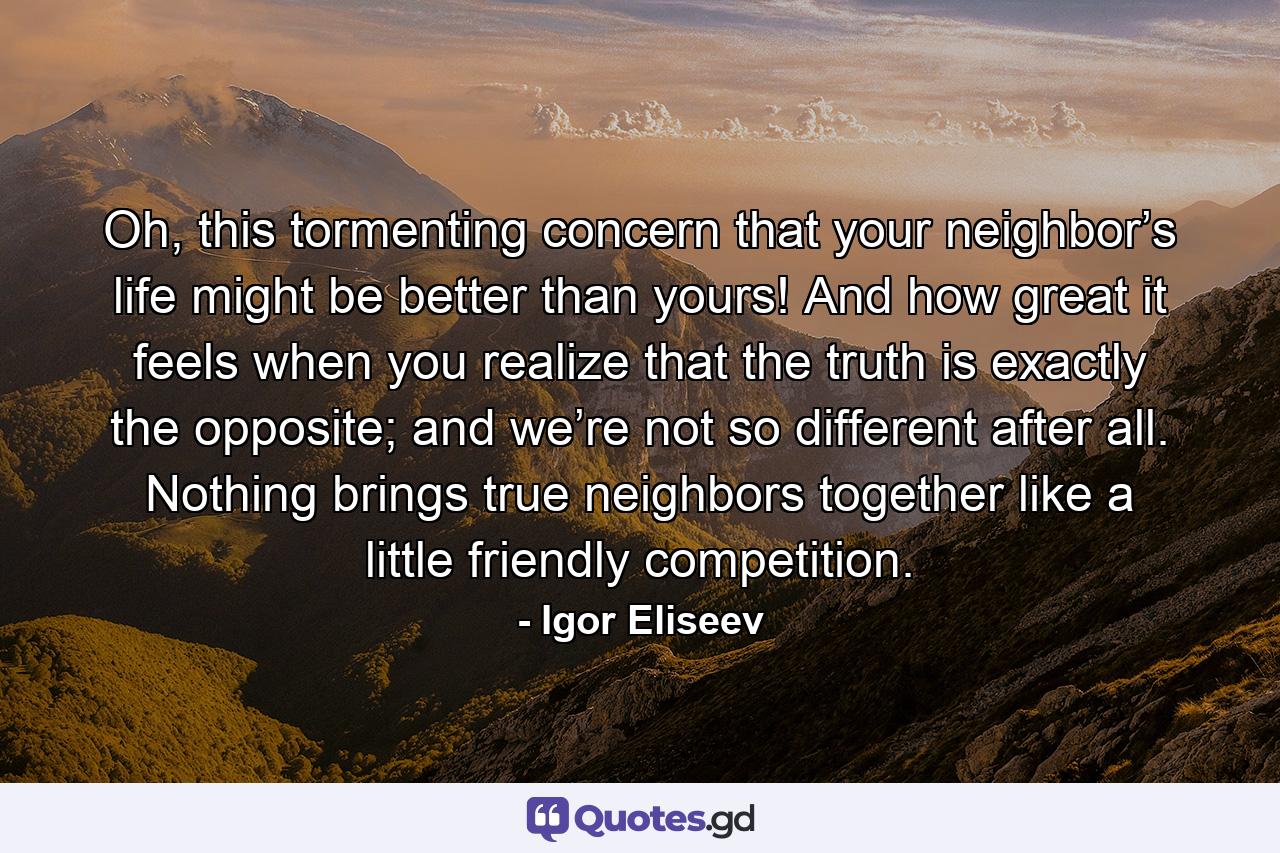 Oh, this tormenting concern that your neighbor’s life might be better than yours! And how great it feels when you realize that the truth is exactly the opposite; and we’re not so different after all. Nоthing brings true neighbors together like a little friendly competition. - Quote by Igor Eliseev