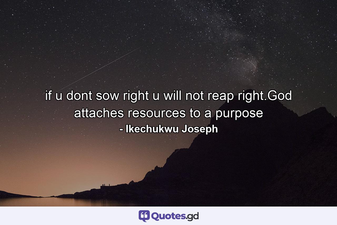 if u dont sow right u will not reap right.God attaches resources to a purpose - Quote by Ikechukwu Joseph