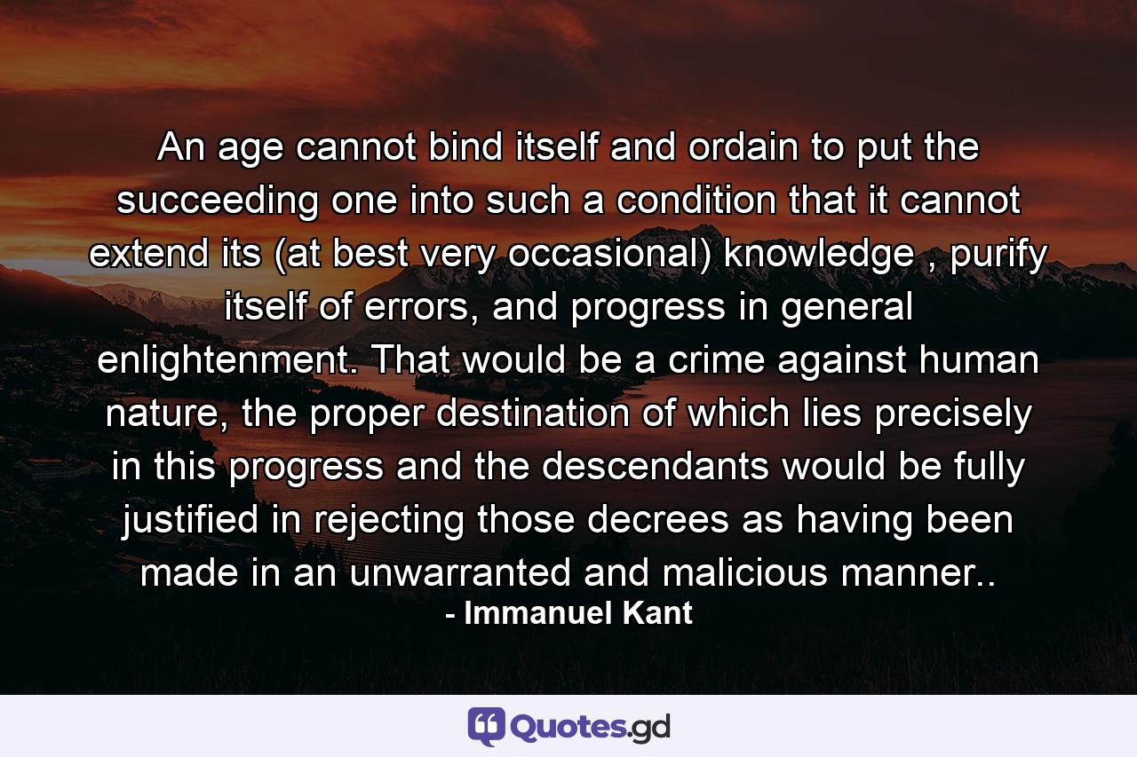 An age cannot bind itself and ordain to put the succeeding one into such a condition that it cannot extend its (at best very occasional) knowledge , purify itself of errors, and progress in general enlightenment. That would be a crime against human nature, the proper destination of which lies precisely in this progress and the descendants would be fully justified in rejecting those decrees as having been made in an unwarranted and malicious manner.. - Quote by Immanuel Kant