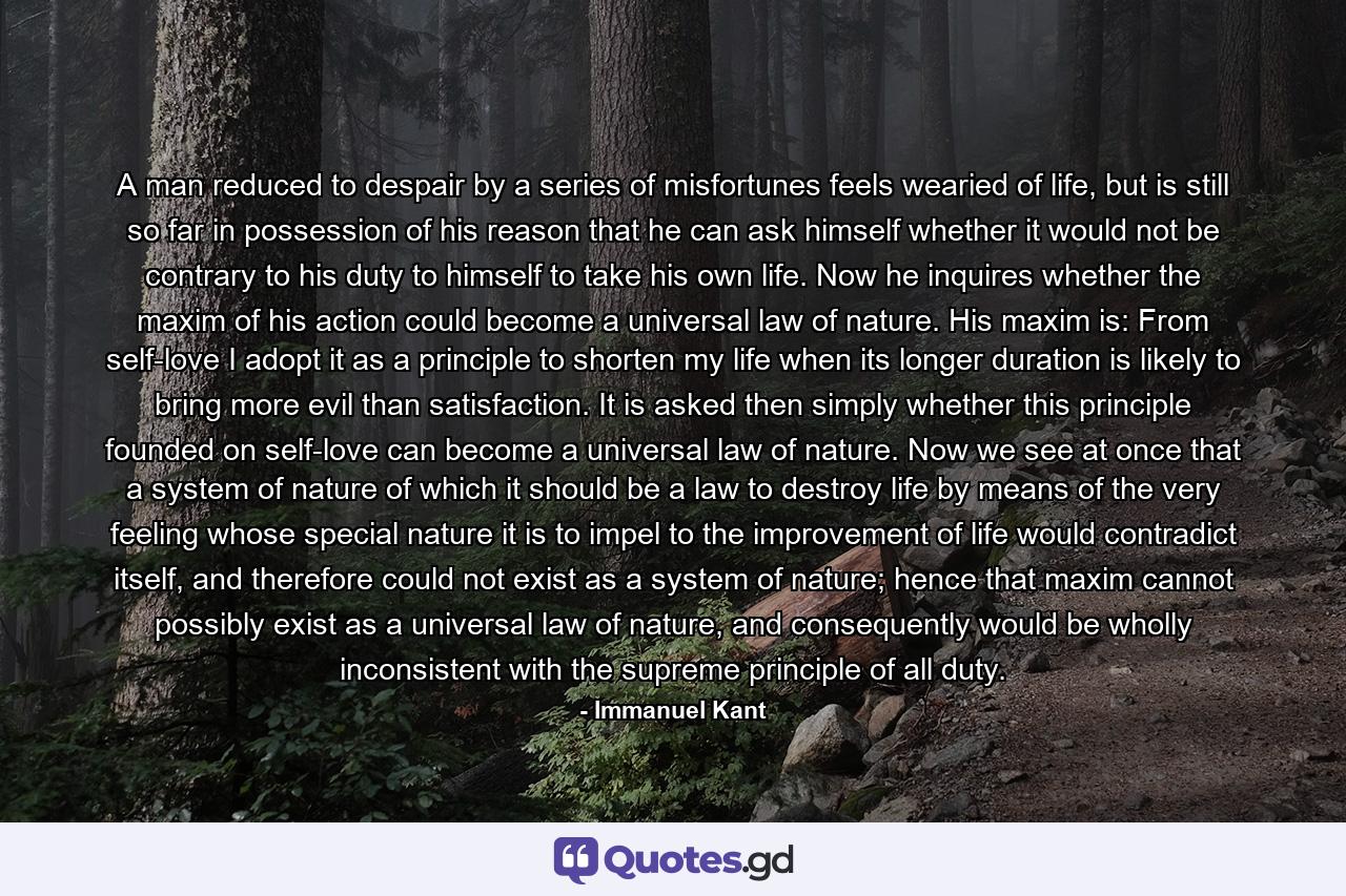 A man reduced to despair by a series of misfortunes feels wearied of life, but is still so far in possession of his reason that he can ask himself whether it would not be contrary to his duty to himself to take his own life. Now he inquires whether the maxim of his action could become a universal law of nature. His maxim is: From self-love I adopt it as a principle to shorten my life when its longer duration is likely to bring more evil than satisfaction. It is asked then simply whether this principle founded on self-love can become a universal law of nature. Now we see at once that a system of nature of which it should be a law to destroy life by means of the very feeling whose special nature it is to impel to the improvement of life would contradict itself, and therefore could not exist as a system of nature; hence that maxim cannot possibly exist as a universal law of nature, and consequently would be wholly inconsistent with the supreme principle of all duty. - Quote by Immanuel Kant