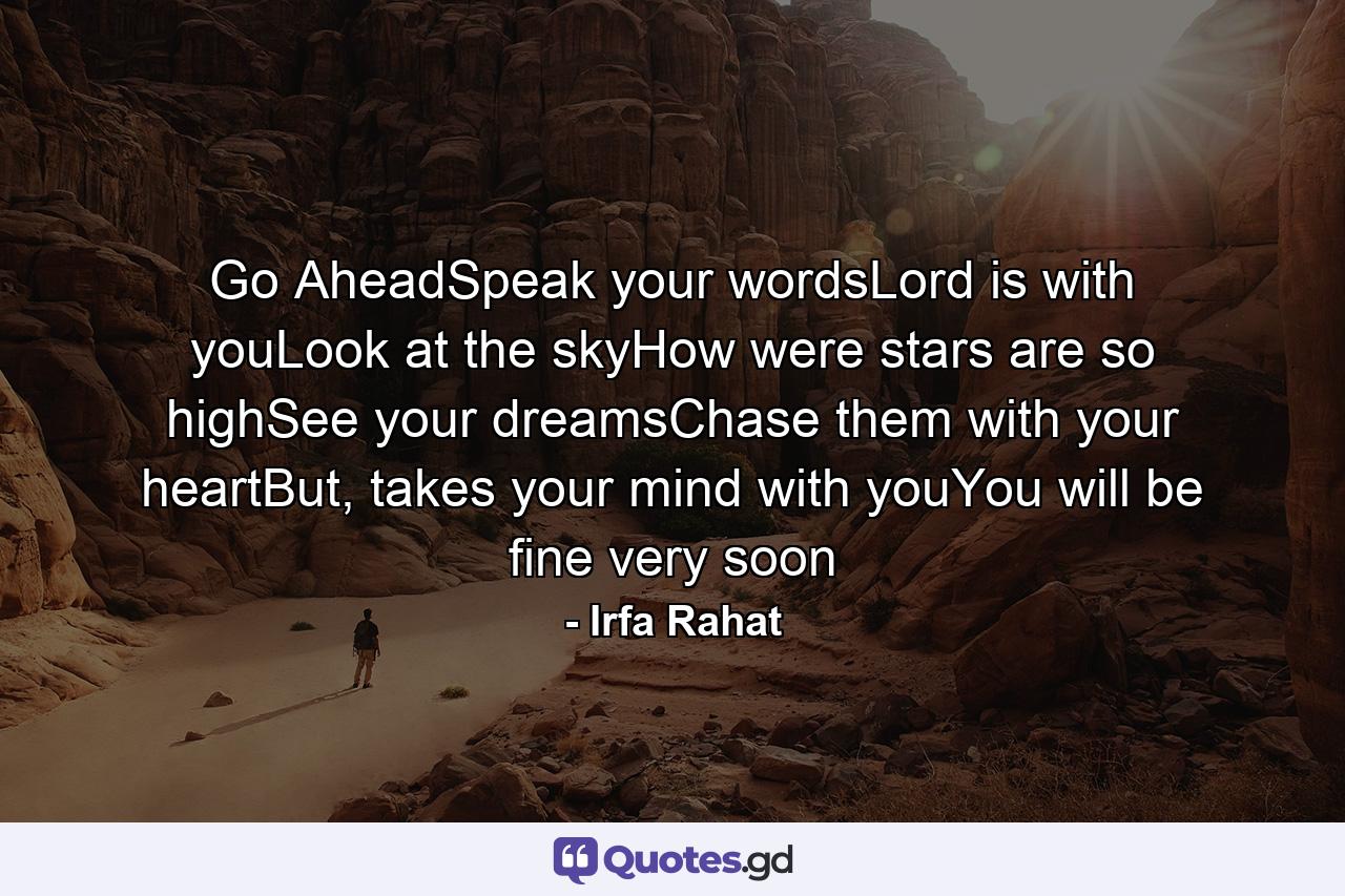 Go AheadSpeak your wordsLord is with youLook at the skyHow were stars are so highSee your dreamsChase them with your heartBut, takes your mind with youYou will be fine very soon - Quote by Irfa Rahat