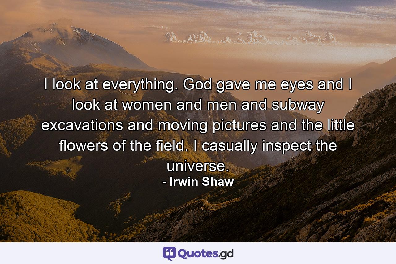 I look at everything. God gave me eyes and I look at women and men and subway excavations and moving pictures and the little flowers of the field. I casually inspect the universe. - Quote by Irwin Shaw