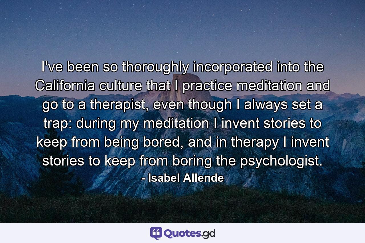 I've been so thoroughly incorporated into the California culture that I practice meditation and go to a therapist, even though I always set a trap: during my meditation I invent stories to keep from being bored, and in therapy I invent stories to keep from boring the psychologist. - Quote by Isabel Allende