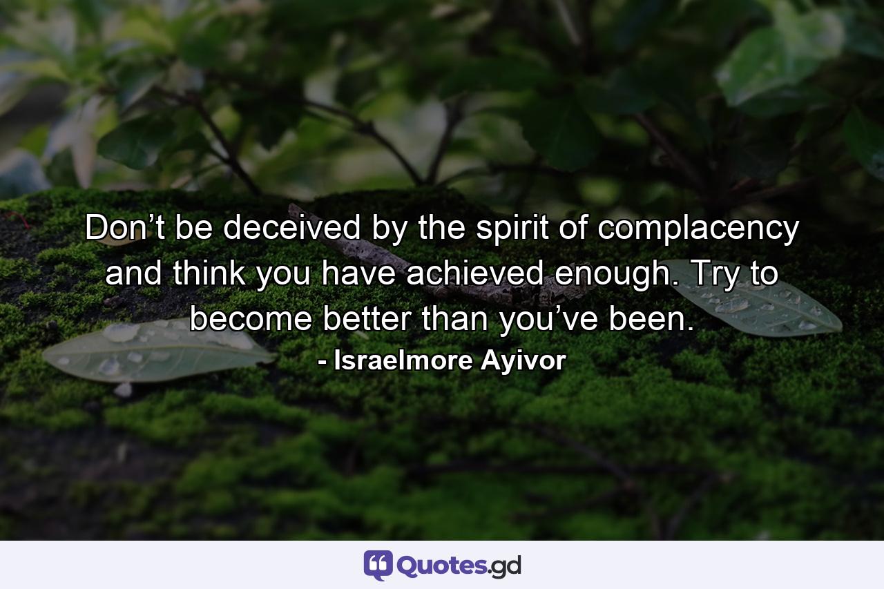 Don’t be deceived by the spirit of complacency and think you have achieved enough. Try to become better than you’ve been. - Quote by Israelmore Ayivor