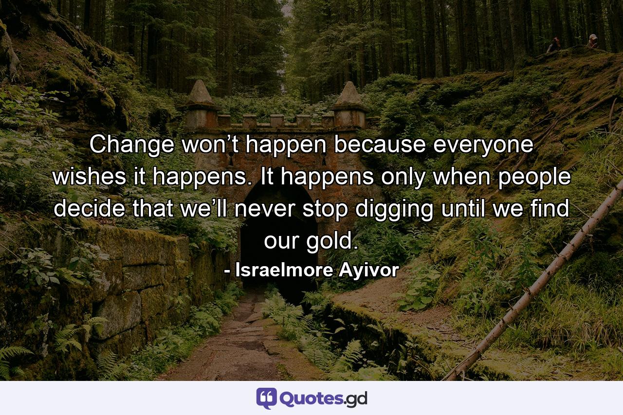 Change won’t happen because everyone wishes it happens. It happens only when people decide that we’ll never stop digging until we find our gold. - Quote by Israelmore Ayivor