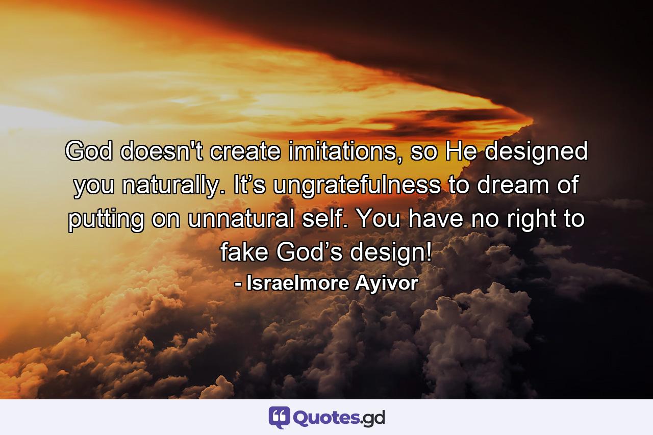 God doesn't create imitations, so He designed you naturally. It’s ungratefulness to dream of putting on unnatural self. You have no right to fake God’s design! - Quote by Israelmore Ayivor