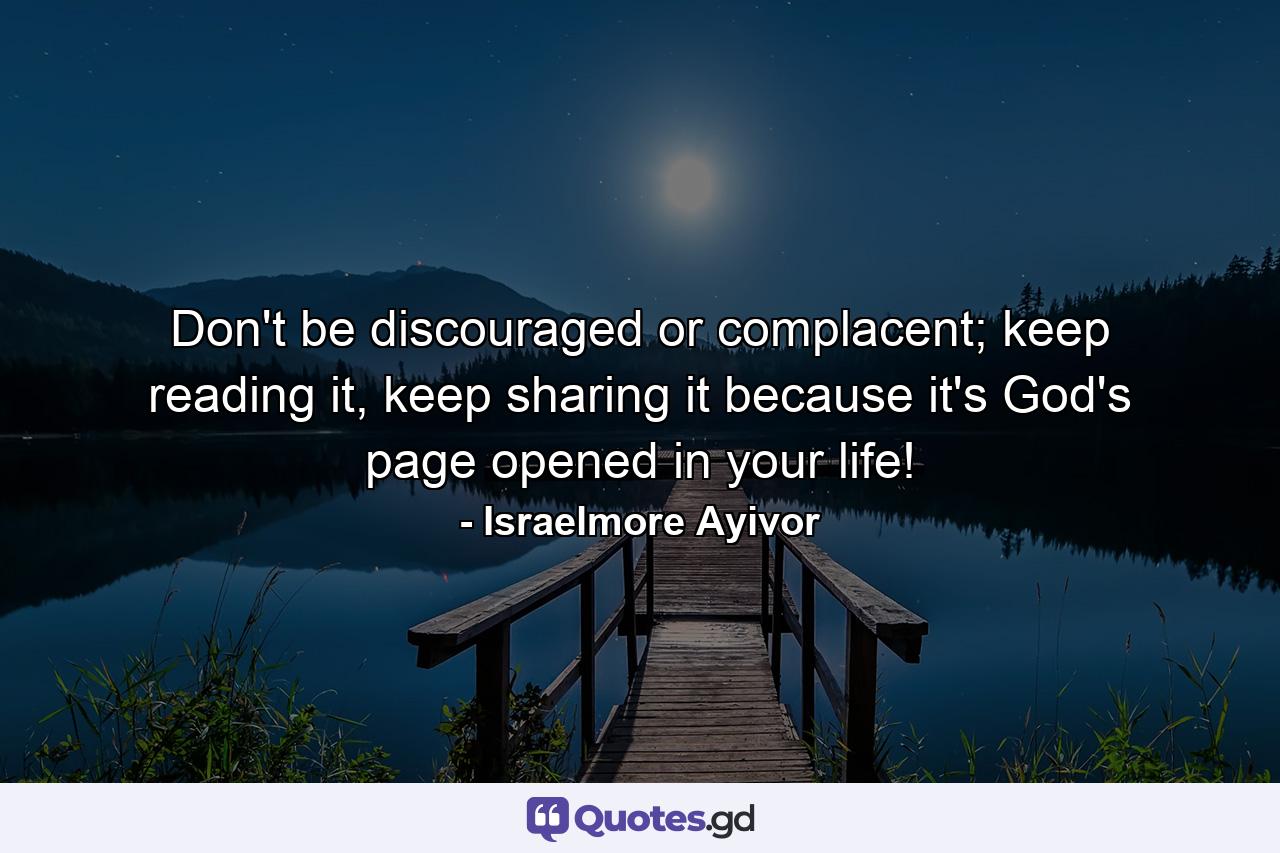 Don't be discouraged or complacent; keep reading it, keep sharing it because it's God's page opened in your life! - Quote by Israelmore Ayivor