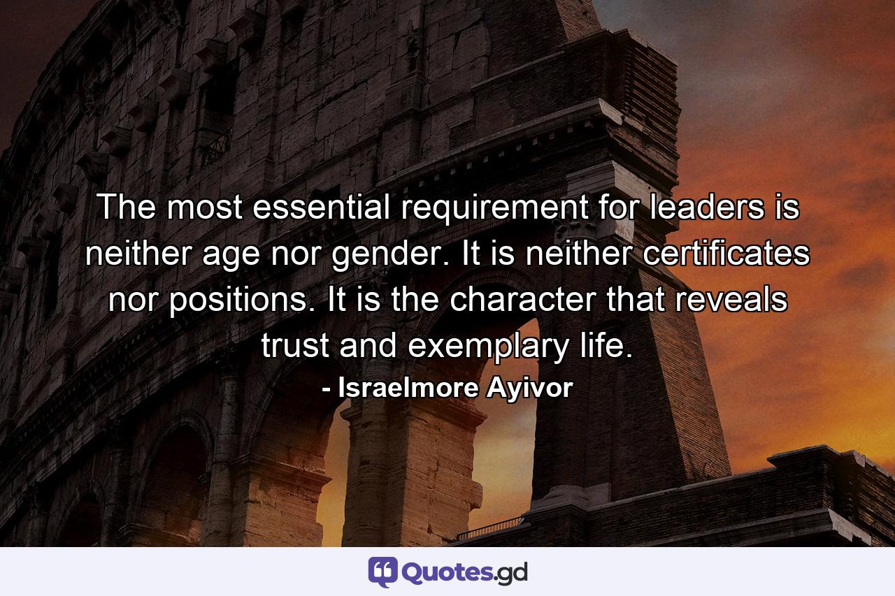 The most essential requirement for leaders is neither age nor gender. It is neither certificates nor positions. It is the character that reveals trust and exemplary life. - Quote by Israelmore Ayivor