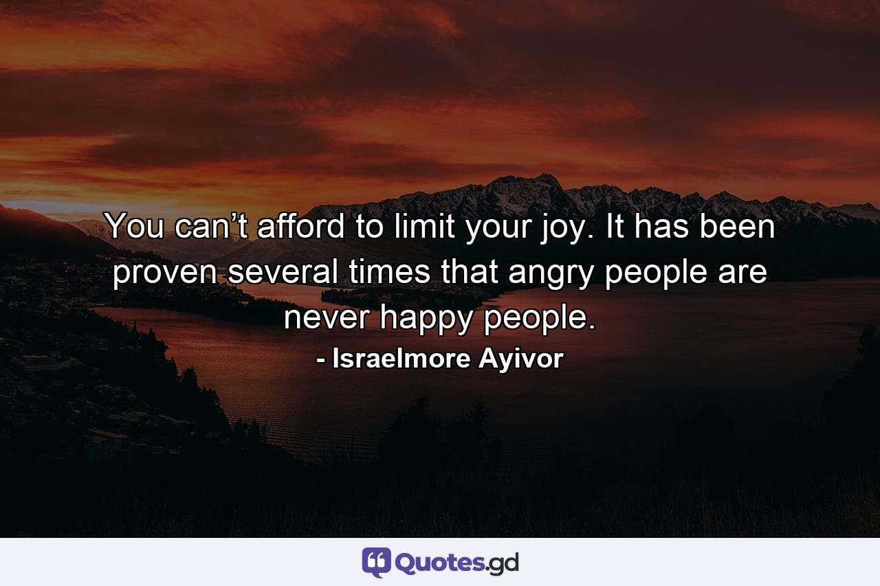 You can’t afford to limit your joy. It has been proven several times that angry people are never happy people. - Quote by Israelmore Ayivor