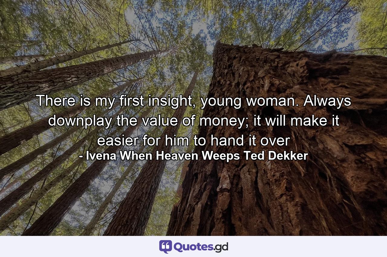 There is my first insight, young woman. Always downplay the value of money; it will make it easier for him to hand it over - Quote by Ivena When Heaven Weeps Ted Dekker