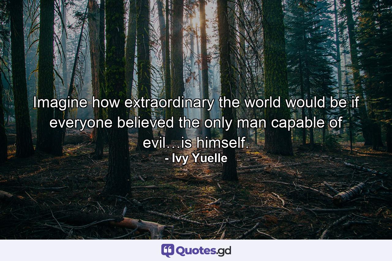 Imagine how extraordinary the world would be if everyone believed the only man capable of evil…is himself. - Quote by Ivy Yuelle