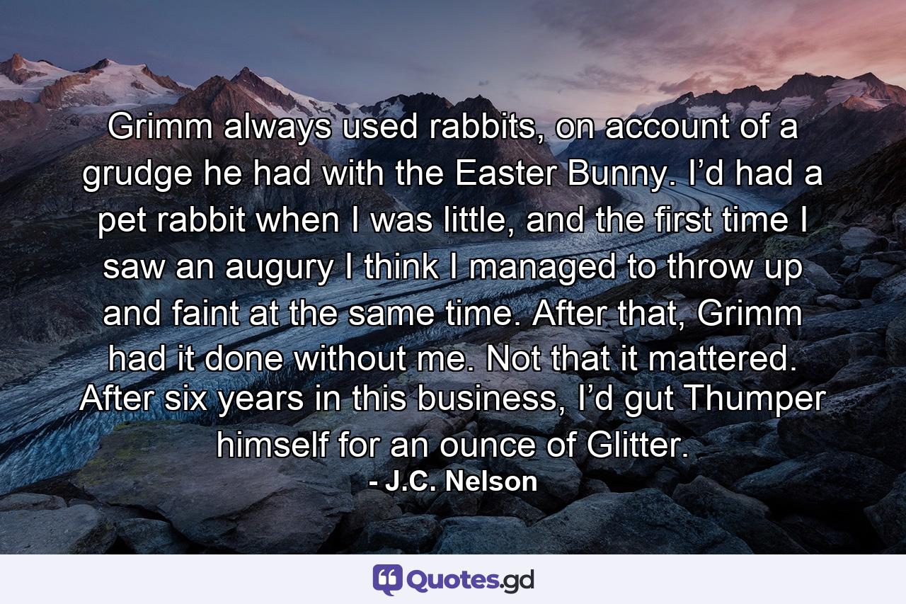 Grimm always used rabbits, on account of a grudge he had with the Easter Bunny. I’d had a pet rabbit when I was little, and the first time I saw an augury I think I managed to throw up and faint at the same time. After that, Grimm had it done without me. Not that it mattered. After six years in this business, I’d gut Thumper himself for an ounce of Glitter. - Quote by J.C. Nelson