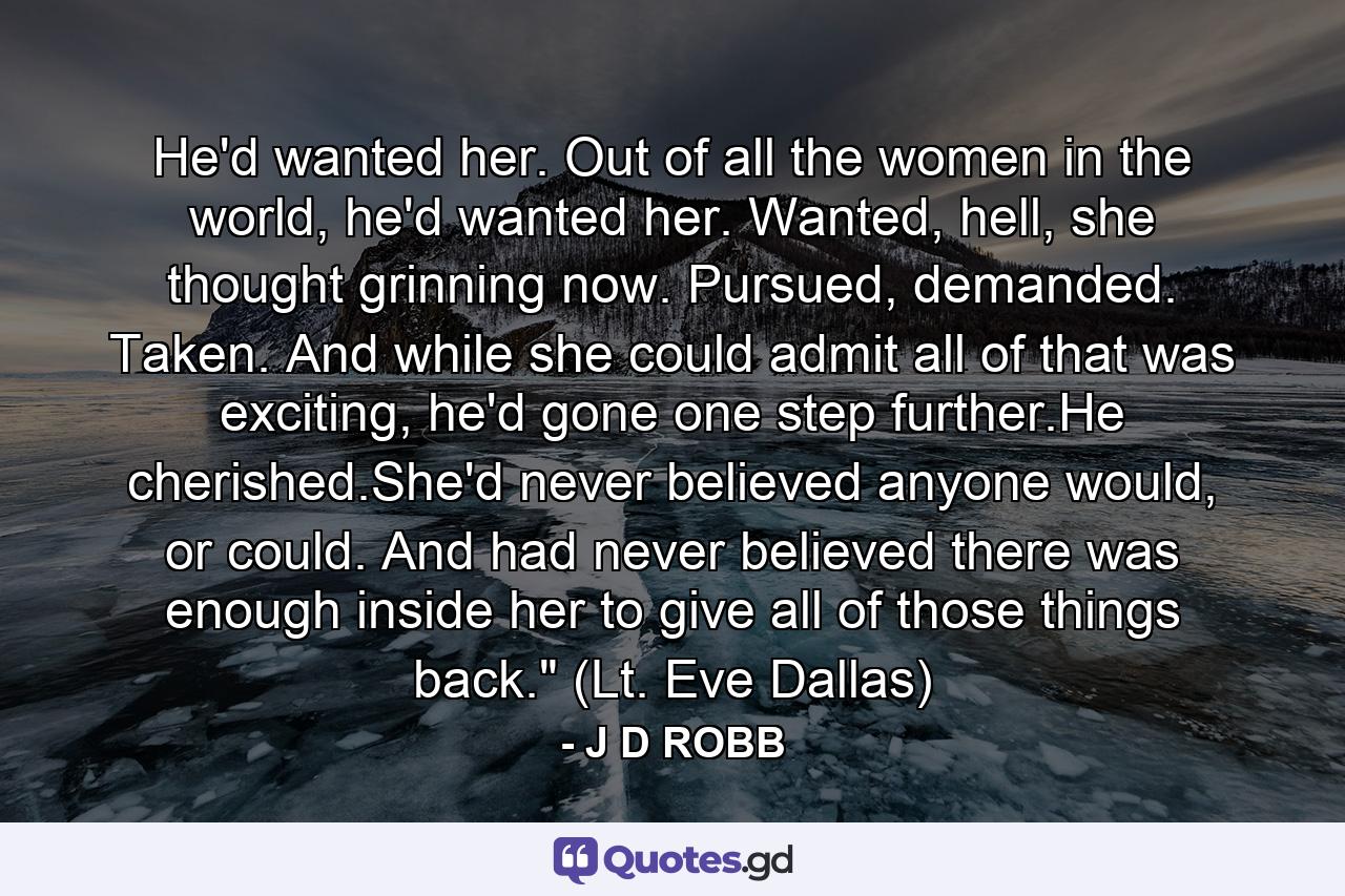 He'd wanted her. Out of all the women in the world, he'd wanted her. Wanted, hell, she thought grinning now. Pursued, demanded. Taken. And while she could admit all of that was exciting, he'd gone one step further.He cherished.She'd never believed anyone would, or could. And had never believed there was enough inside her to give all of those things back.