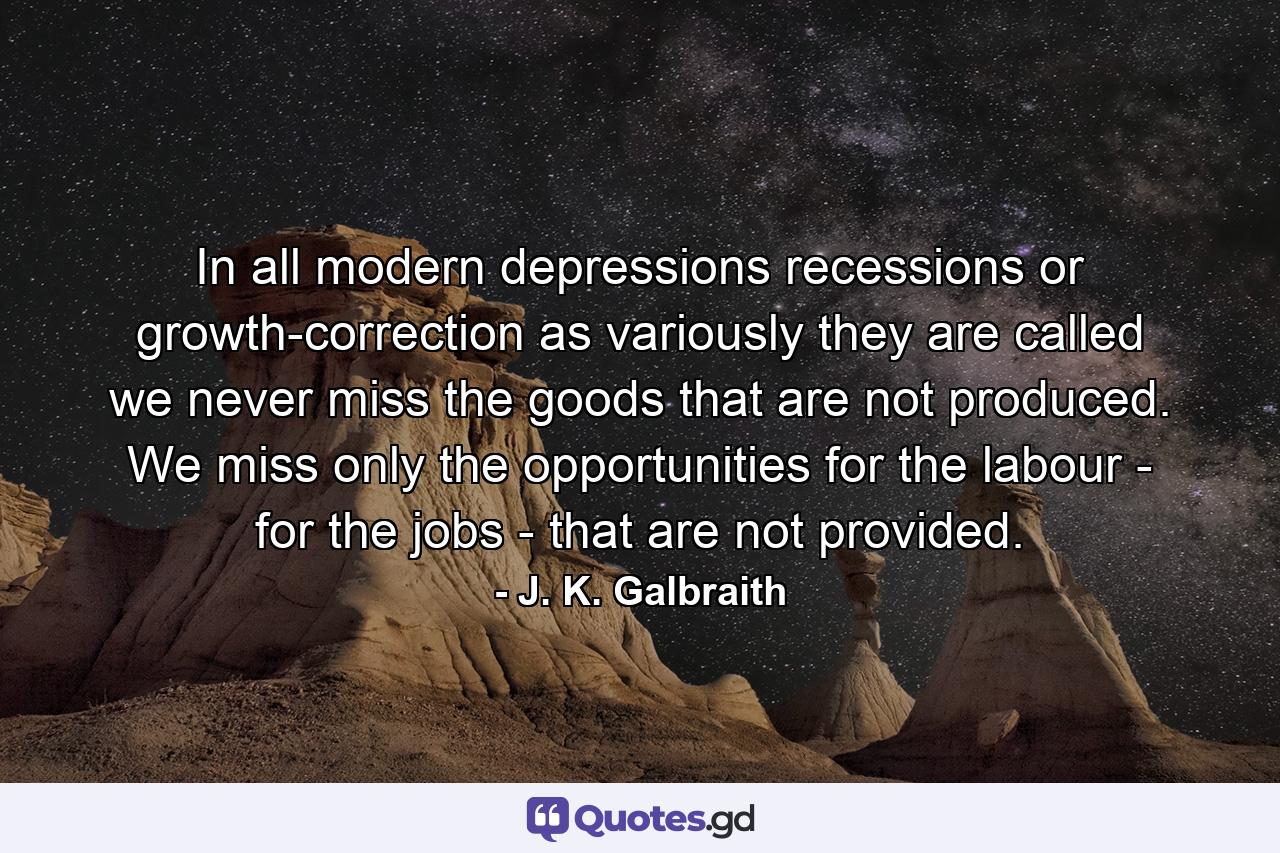 In all modern depressions  recessions  or growth-correction  as variously they are called  we never miss the goods that are not produced. We miss only the opportunities for the labour - for the jobs - that are not provided. - Quote by J. K. Galbraith