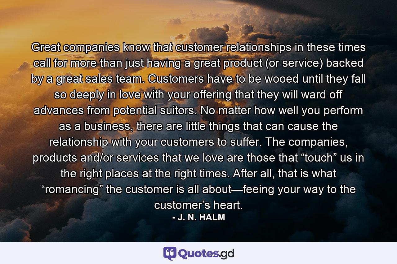 Great companies know that customer relationships in these times call for more than just having a great product (or service) backed by a great sales team. Customers have to be wooed until they fall so deeply in love with your offering that they will ward off advances from potential suitors. No matter how well you perform as a business, there are little things that can cause the relationship with your customers to suffer. The companies, products and/or services that we love are those that “touch” us in the right places at the right times. After all, that is what “romancing” the customer is all about—feeing your way to the customer’s heart. - Quote by J. N. HALM