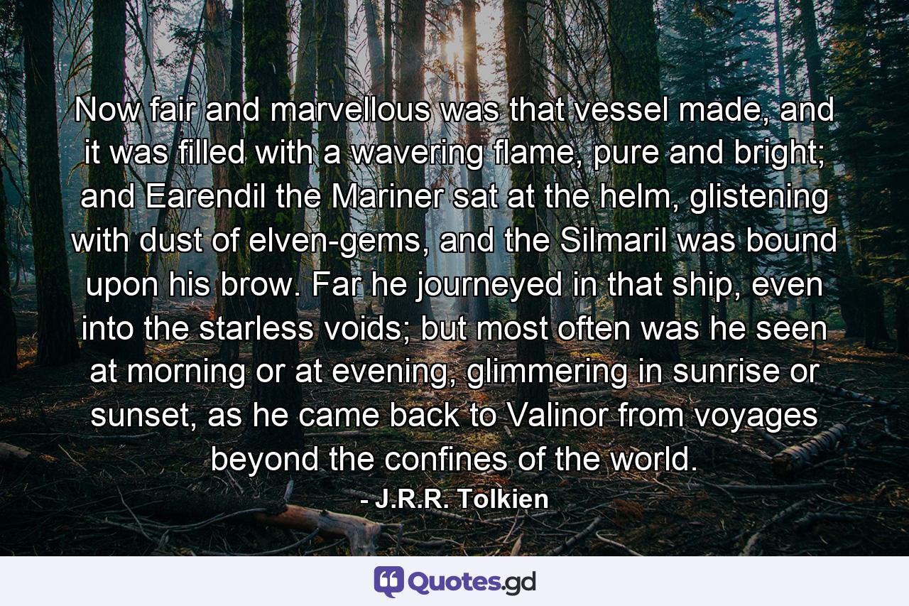 Now fair and marvellous was that vessel made, and it was filled with a wavering flame, pure and bright; and Earendil the Mariner sat at the helm, glistening with dust of elven-gems, and the Silmaril was bound upon his brow. Far he journeyed in that ship, even into the starless voids; but most often was he seen at morning or at evening, glimmering in sunrise or sunset, as he came back to Valinor from voyages beyond the confines of the world. - Quote by J.R.R. Tolkien