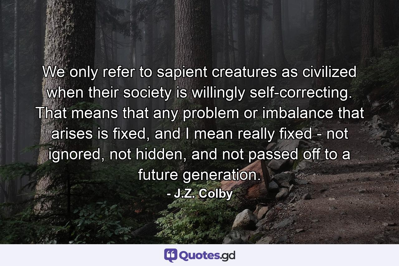 We only refer to sapient creatures as civilized when their society is willingly self-correcting. That means that any problem or imbalance that arises is fixed, and I mean really fixed - not ignored, not hidden, and not passed off to a future generation. - Quote by J.Z. Colby