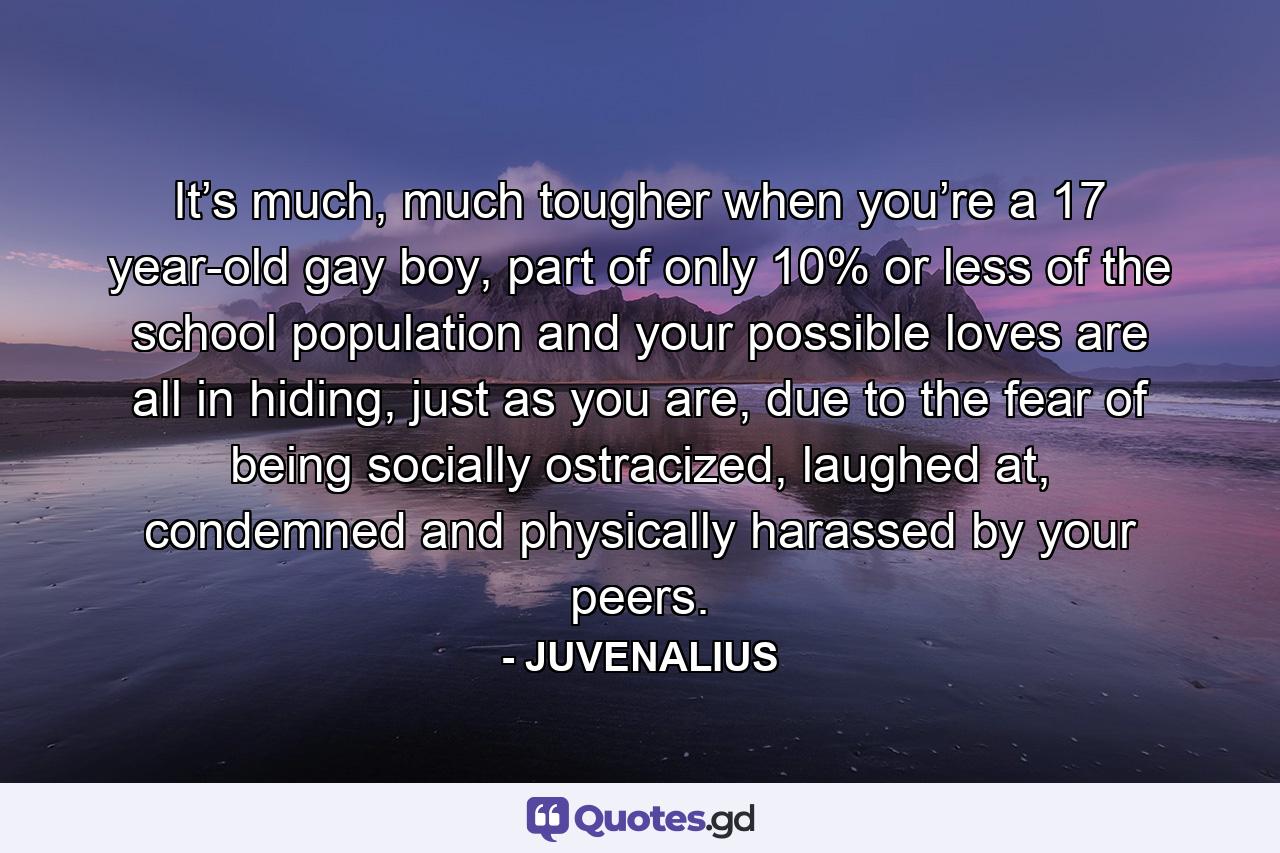 It’s much, much tougher when you’re a 17 year-old gay boy, part of only 10% or less of the school population and your possible loves are all in hiding, just as you are, due to the fear of being socially ostracized, laughed at, condemned and physically harassed by your peers. - Quote by JUVENALIUS