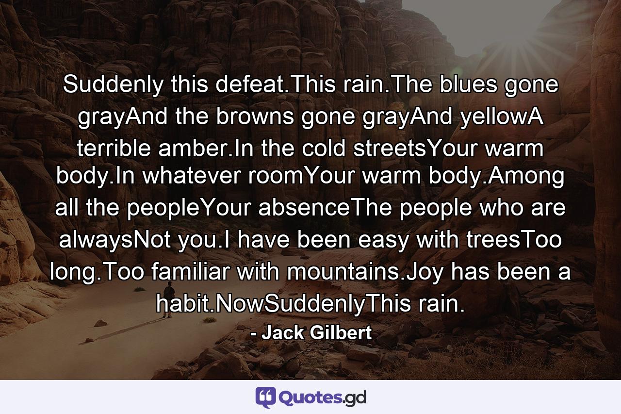 Suddenly this defeat.This rain.The blues gone grayAnd the browns gone grayAnd yellowA terrible amber.In the cold streetsYour warm body.In whatever roomYour warm body.Among all the peopleYour absenceThe people who are alwaysNot you.I have been easy with treesToo long.Too familiar with mountains.Joy has been a habit.NowSuddenlyThis rain. - Quote by Jack Gilbert