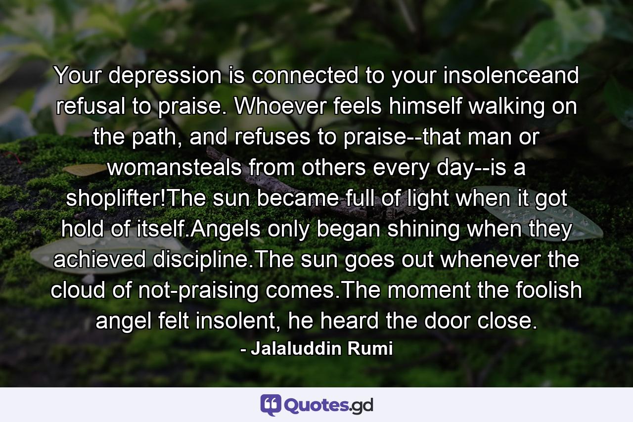 Your depression is connected to your insolenceand refusal to praise. Whoever feels himself walking on the path, and refuses to praise--that man or womansteals from others every day--is a shoplifter!The sun became full of light when it got hold of itself.Angels only began shining when they achieved discipline.The sun goes out whenever the cloud of not-praising comes.The moment the foolish angel felt insolent, he heard the door close. - Quote by Jalaluddin Rumi