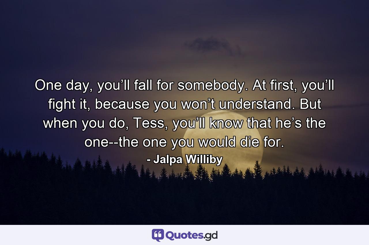 One day, you’ll fall for somebody. At first, you’ll fight it, because you won’t understand. But when you do, Tess, you’ll know that he’s the one--the one you would die for. - Quote by Jalpa Williby