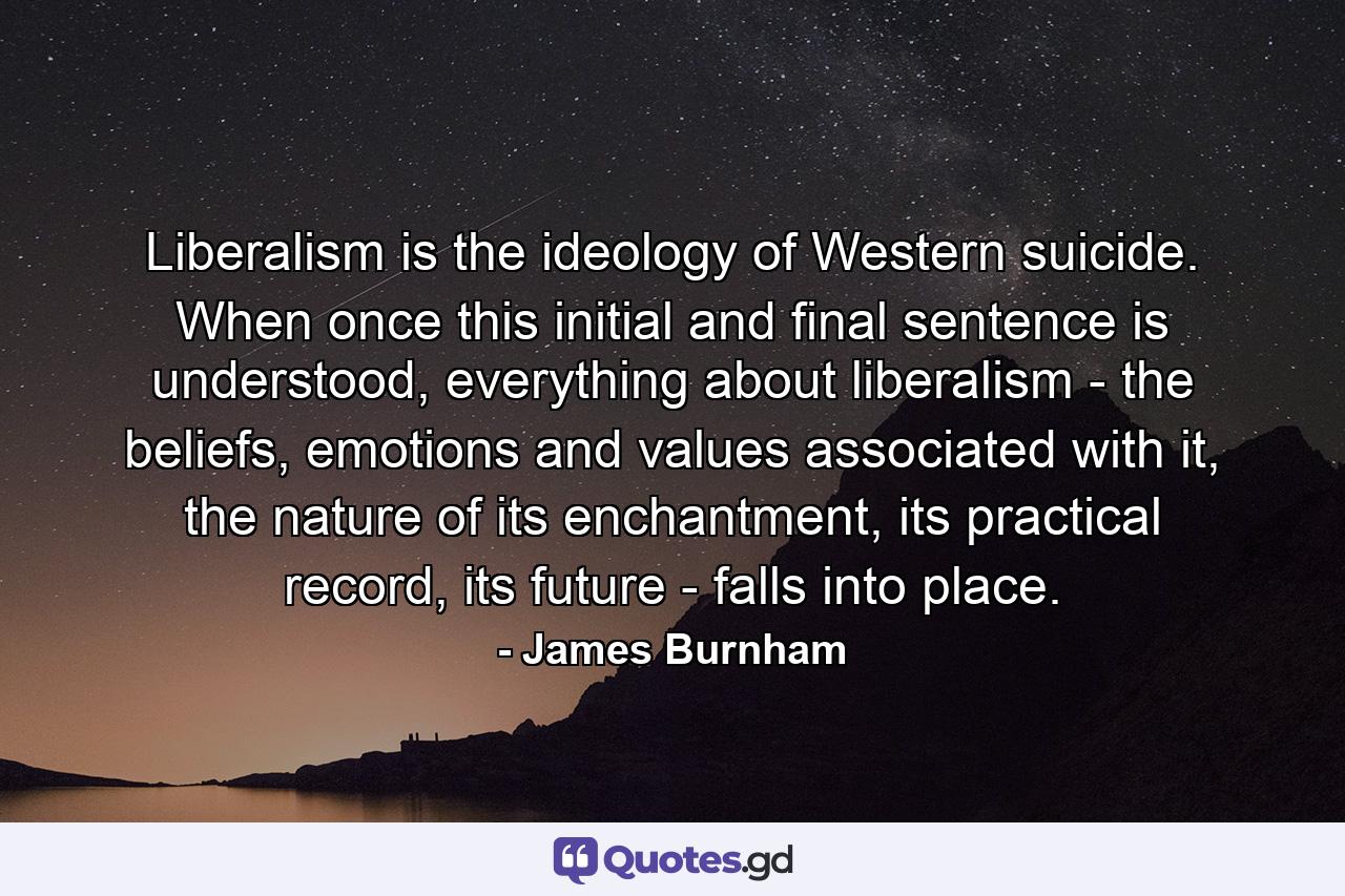 Liberalism is the ideology of Western suicide. When once this initial and final sentence is understood, everything about liberalism - the beliefs, emotions and values associated with it, the nature of its enchantment, its practical record, its future - falls into place. - Quote by James Burnham